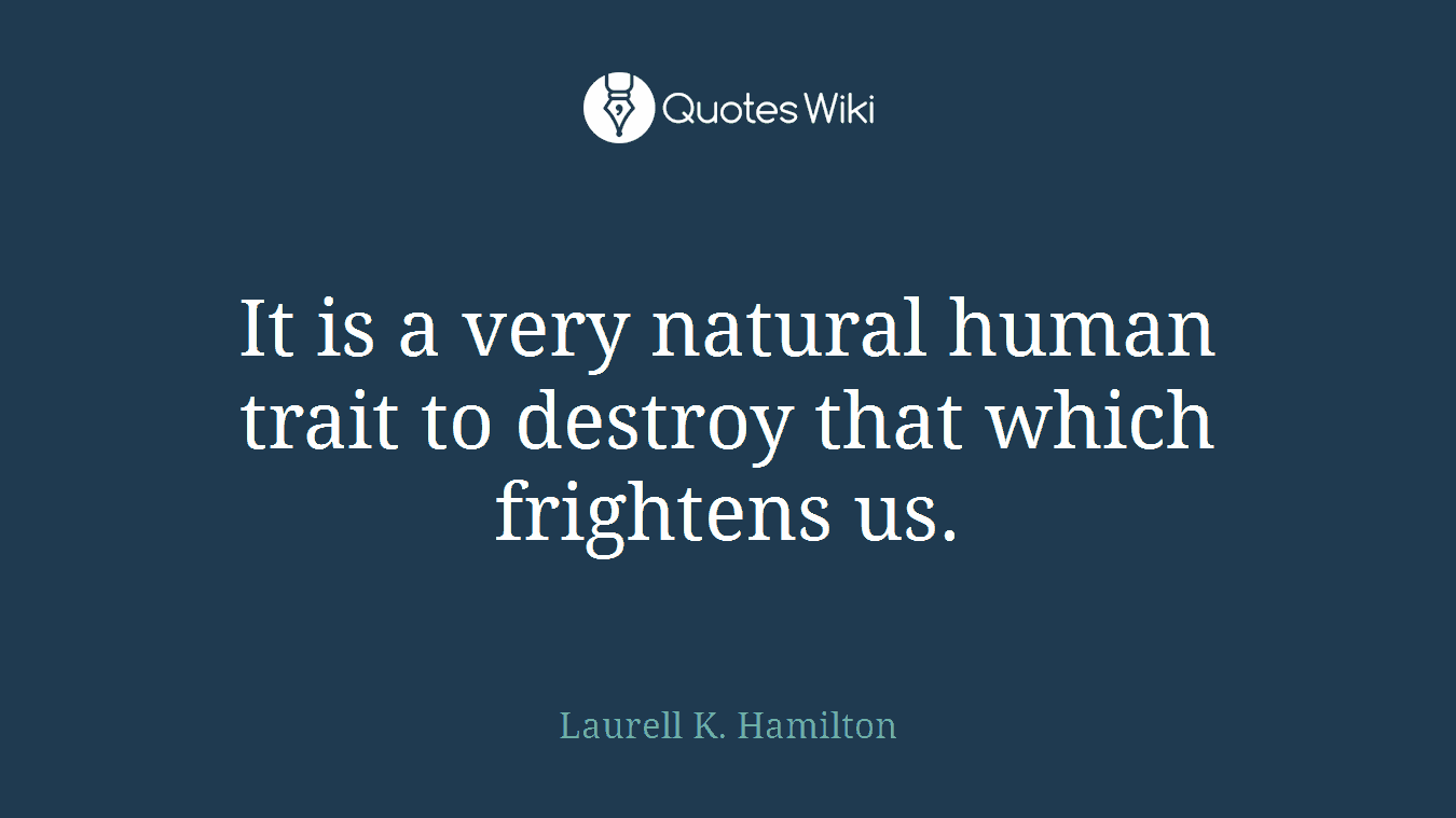 It is a very natural human trait to destroy that which frightens us.