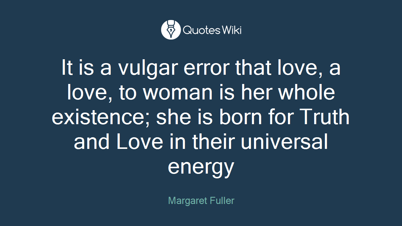 It is a vulgar error that love, a love, to woman is her whole existence; she is born for Truth and Love in their universal energy