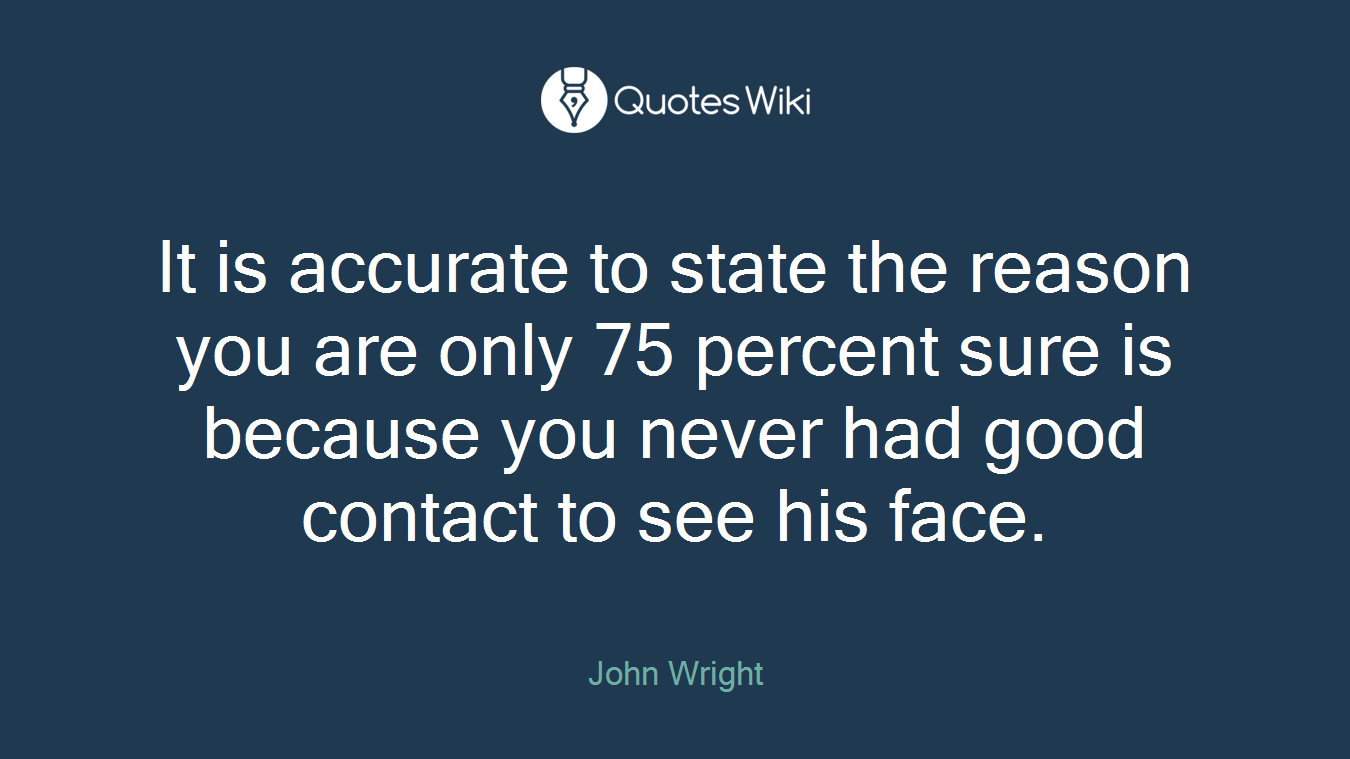 It is accurate to state the reason you are only 75 percent sure is because you never had good contact to see his face.