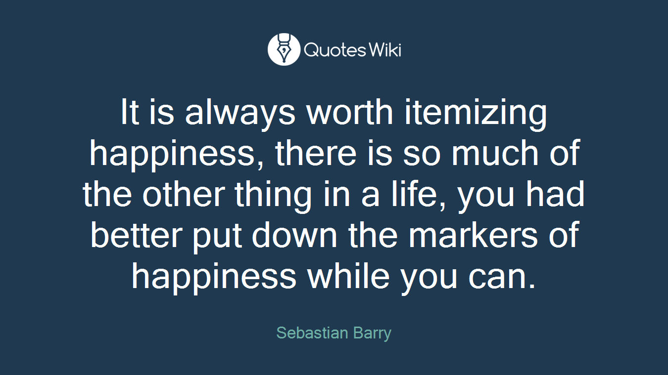 It is always worth itemizing happiness, there is so much of the other thing in a life, you had better put down the markers of happiness while you can.