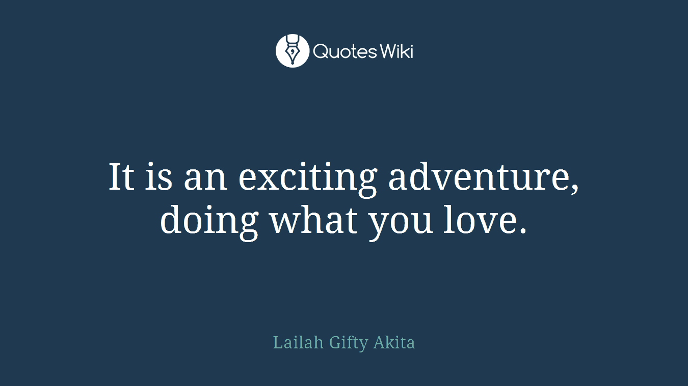 It is an exciting adventure, doing what you love.