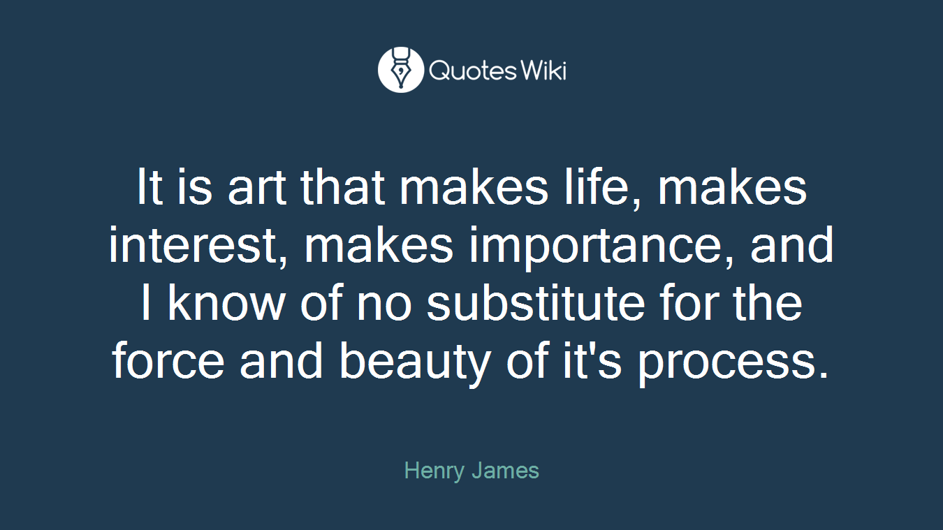 It is art that makes life, makes interest, makes importance, and I know of no substitute for the force and beauty of it's process.
