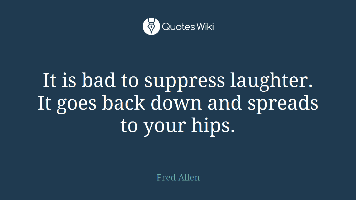 It is bad to suppress laughter. It goes back down and spreads to your hips.