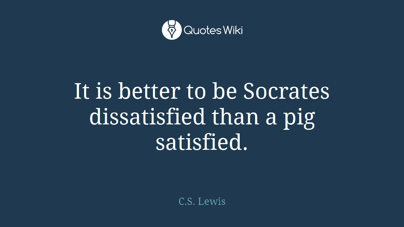It is better to be Socrates dissatisfied than a pig satisfied.