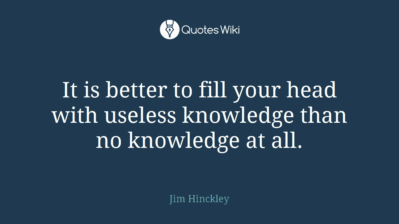 It is better to fill your head with useless knowledge than no knowledge at all.