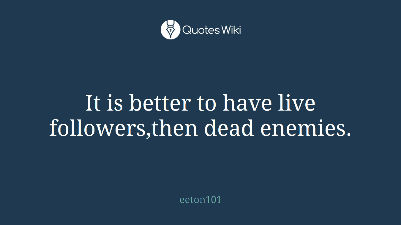 It is better to have live followers,then dead enemies.