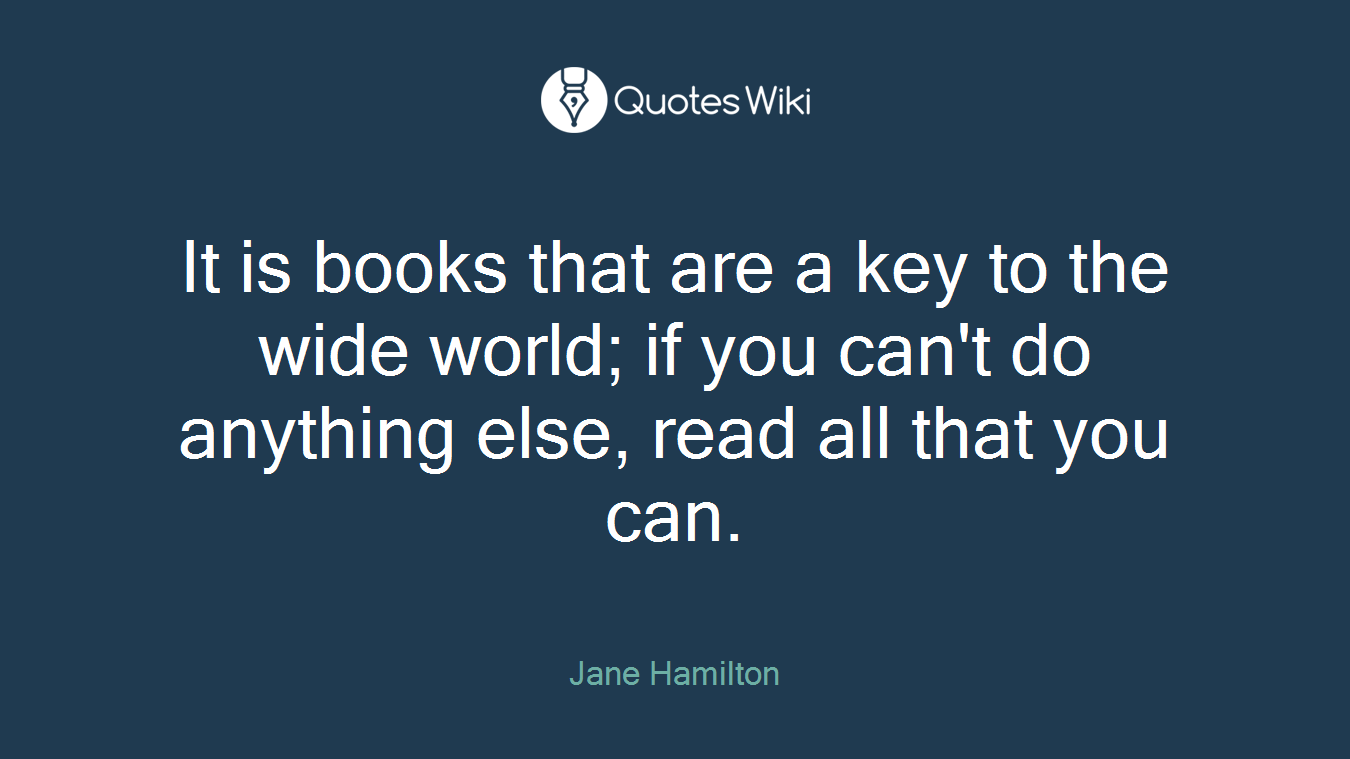 It is books that are a key to the wide world; if you can't do anything else, read all that you can.