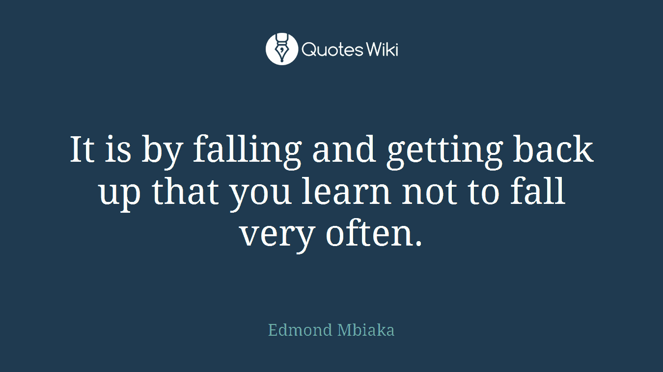 It is by falling and getting back up that you learn not to fall very often.