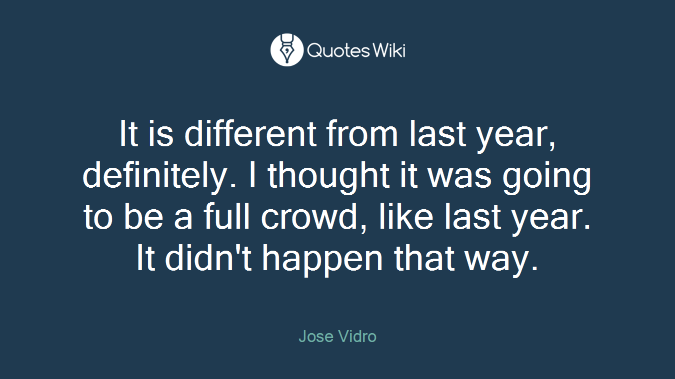 It is different from last year, definitely. I thought it was going to be a full crowd, like last year. It didn't happen that way.