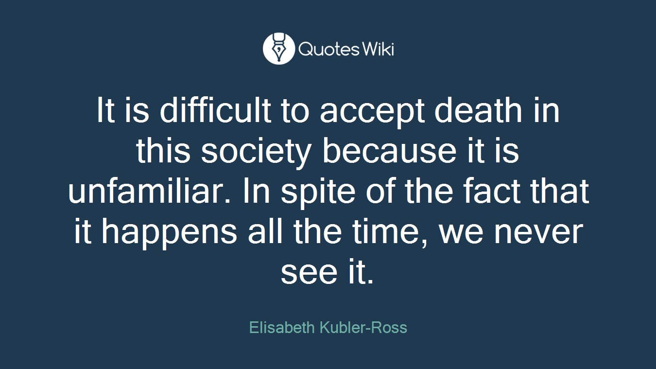 It is difficult to accept death in this society because it is unfamiliar. In spite of the fact that it happens all the time, we never see it.