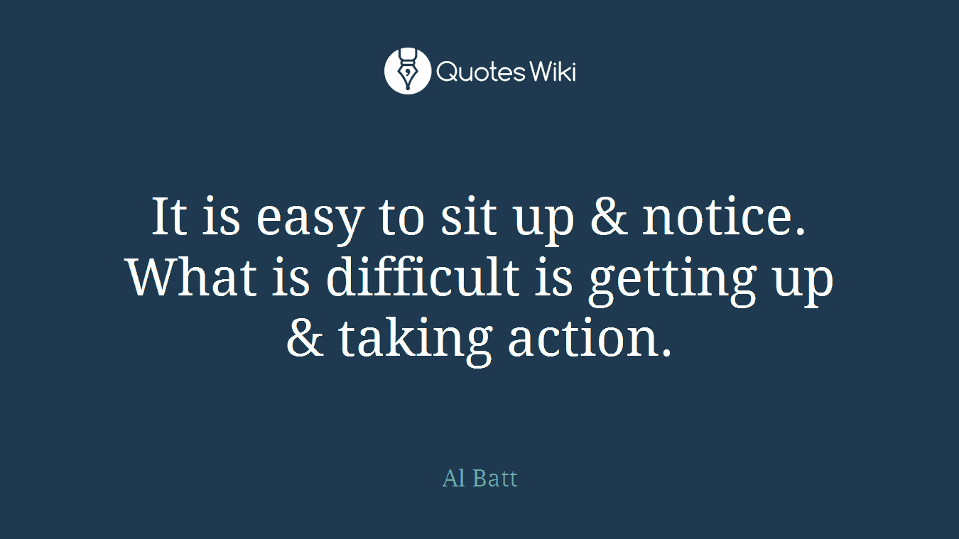 It is easy to sit up & notice. What is difficult is getting up & taking action.