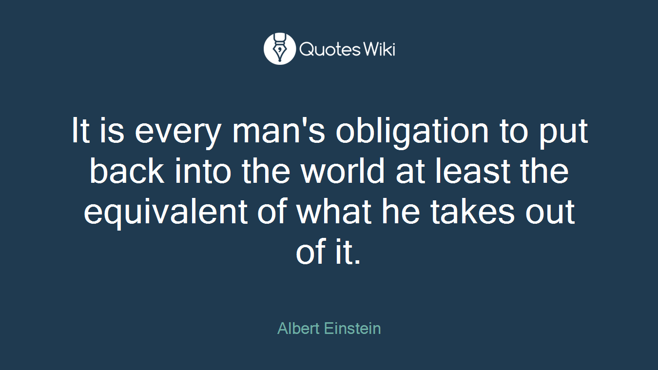 It is every man's obligation to put back into the world at least the equivalent of what he takes out of it.