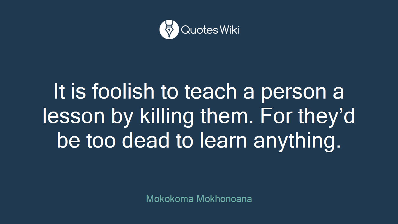It is foolish to teach a person a lesson by killing them. For they’d be too dead to learn anything.