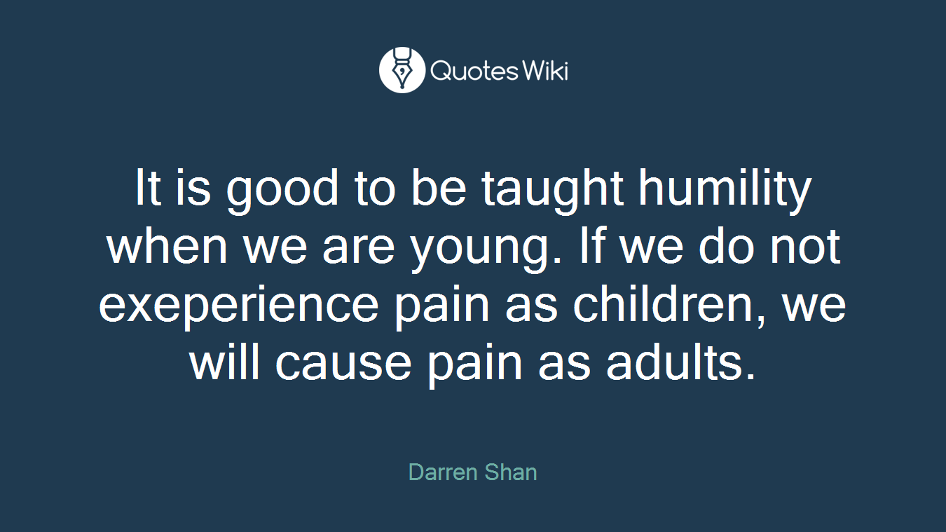 It is good to be taught humility when we are young. If we do not exeperience pain as children, we will cause pain as adults.