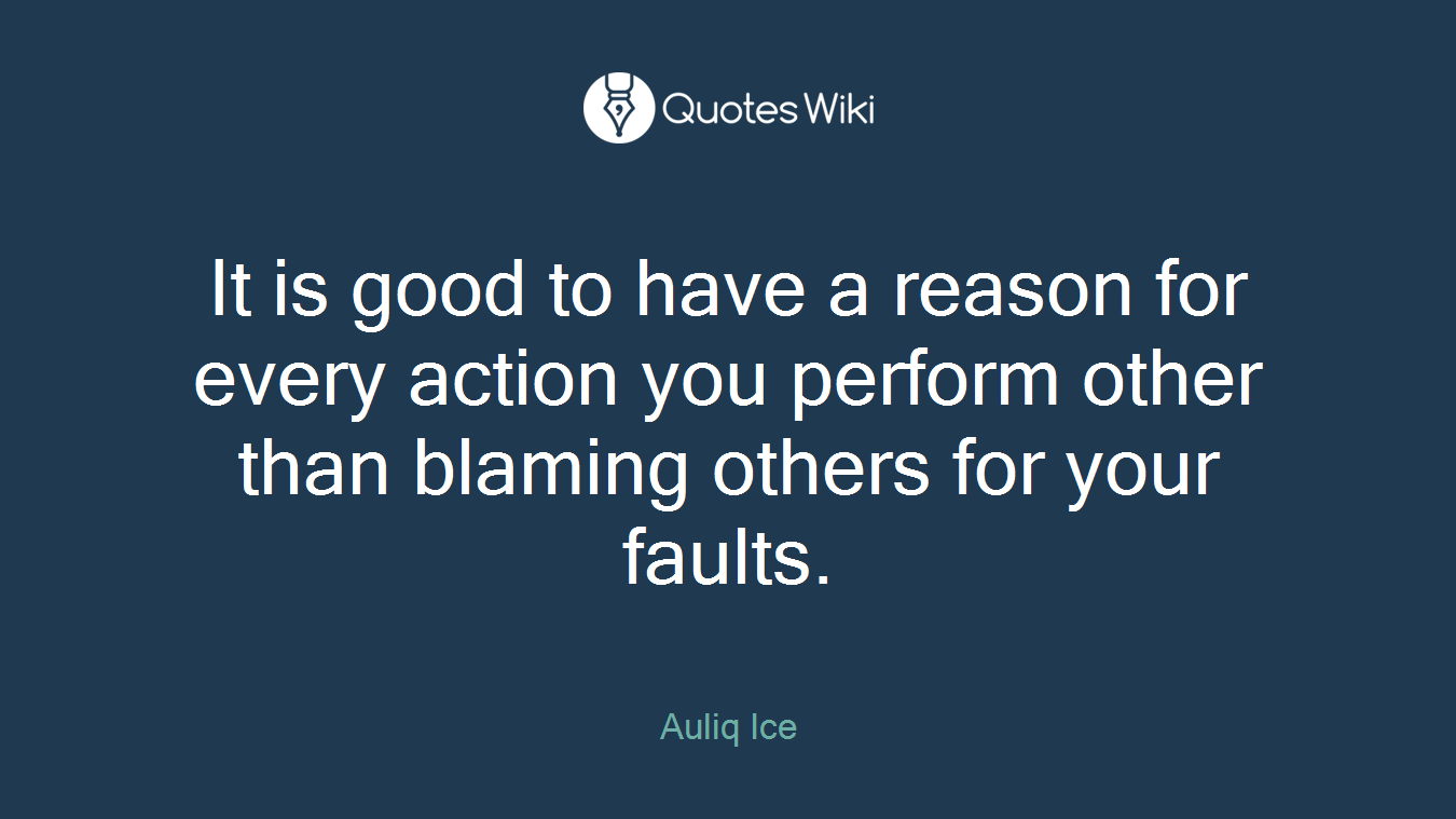 It is good to have a reason for every action you perform other than blaming others for your faults.