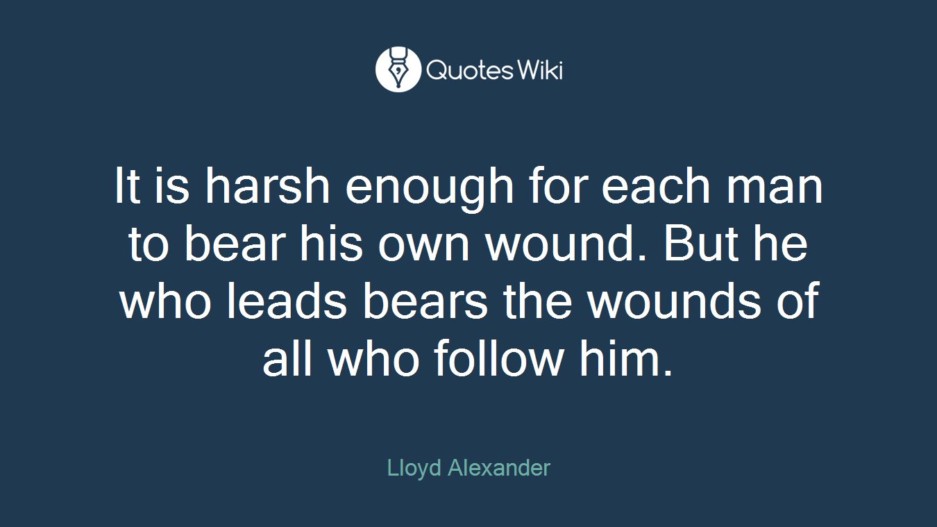 It is harsh enough for each man to bear his own wound. But he who leads bears the wounds of all who follow him.