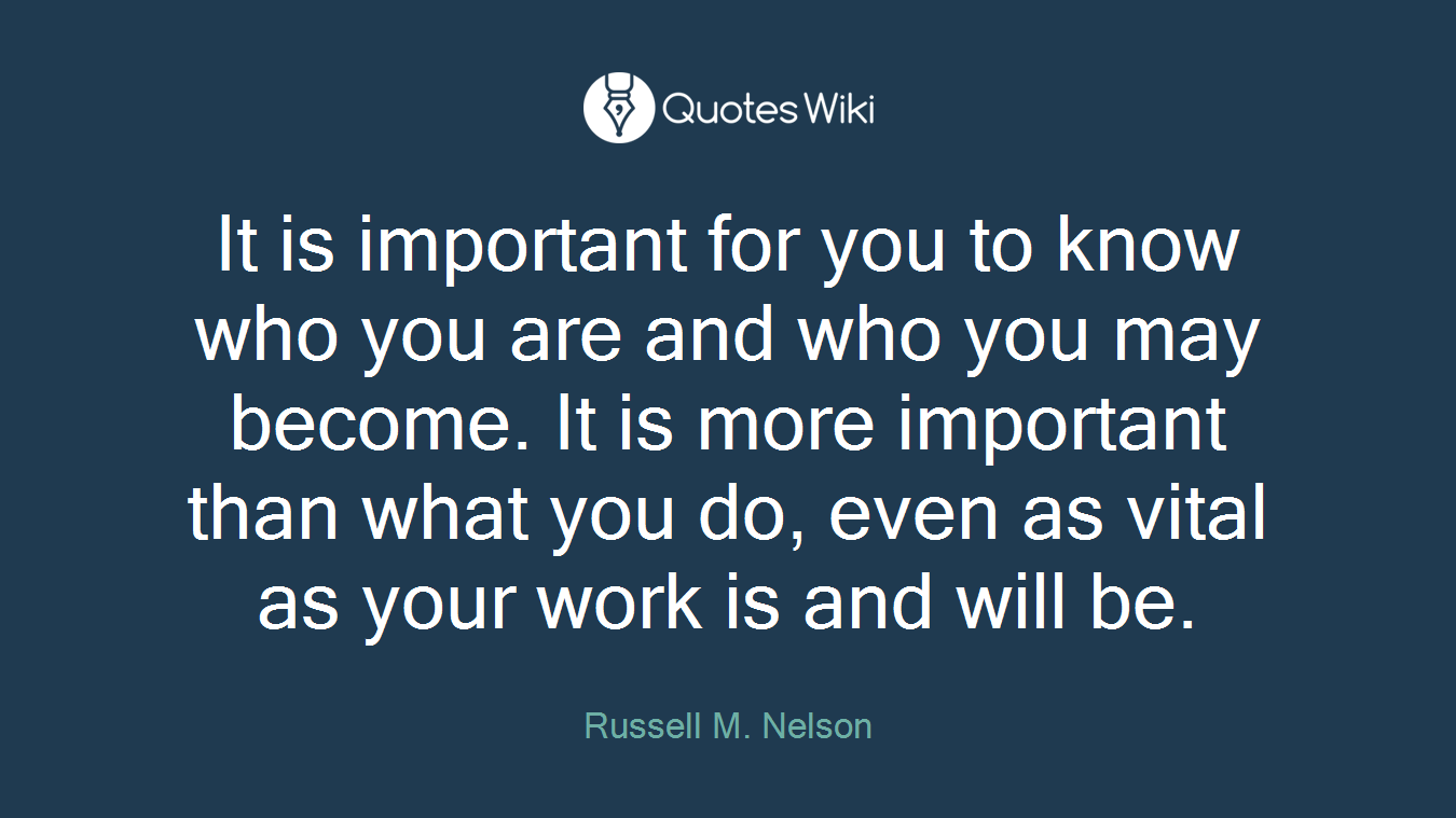 It is important for you to know who you are and who you may become. It is more important than what you do, even as vital as your work is and will be.