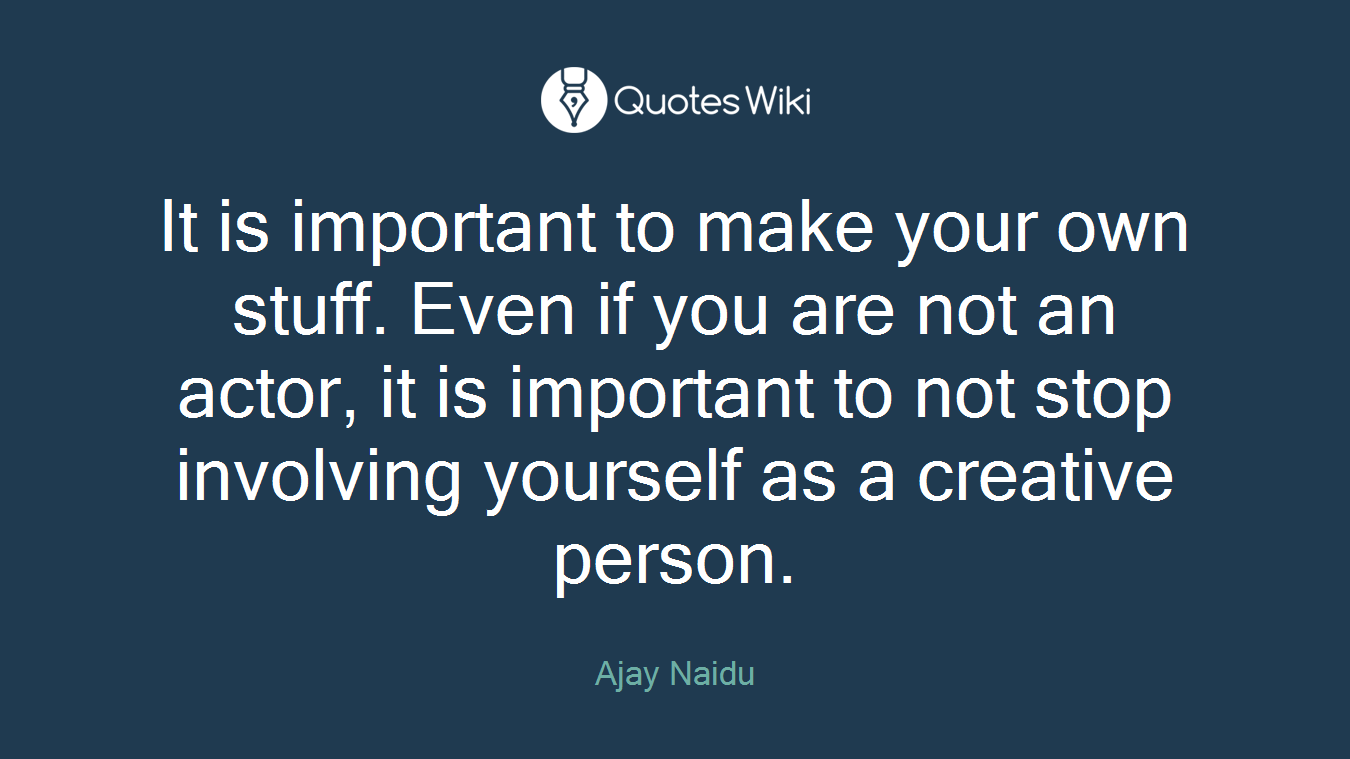 It is important to make your own stuff. Even if you are not an actor, it is important to not stop involving yourself as a creative person.