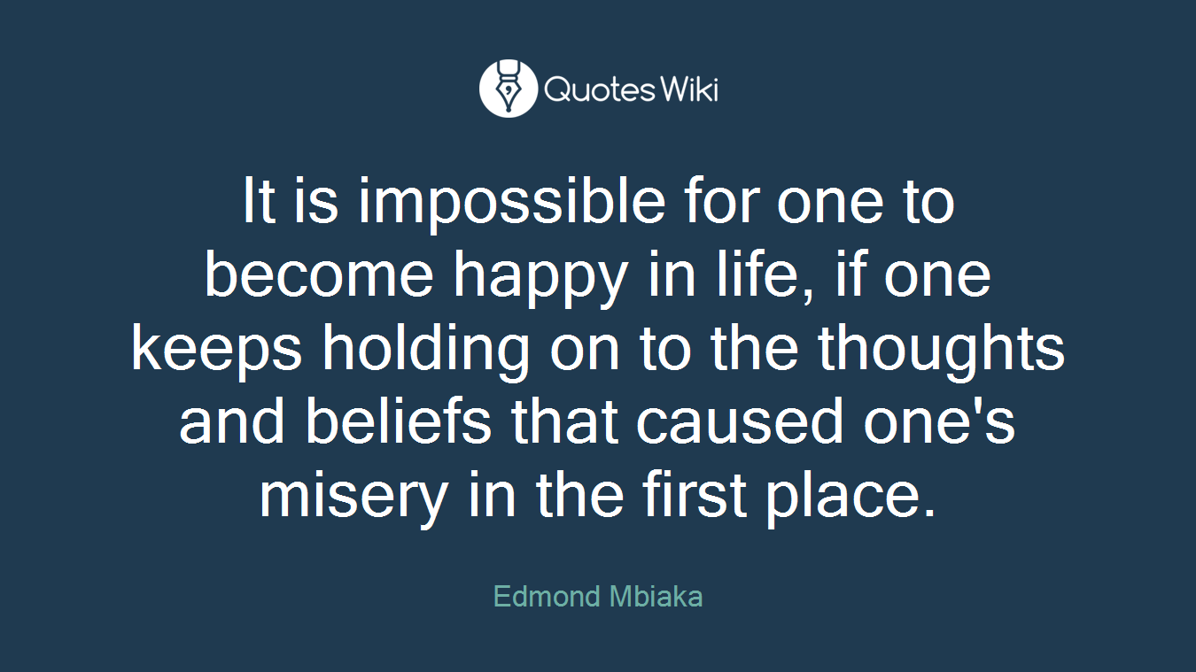 It is impossible for one to become happy in life, if one keeps holding on to the thoughts and beliefs that caused one's misery in the first place.
