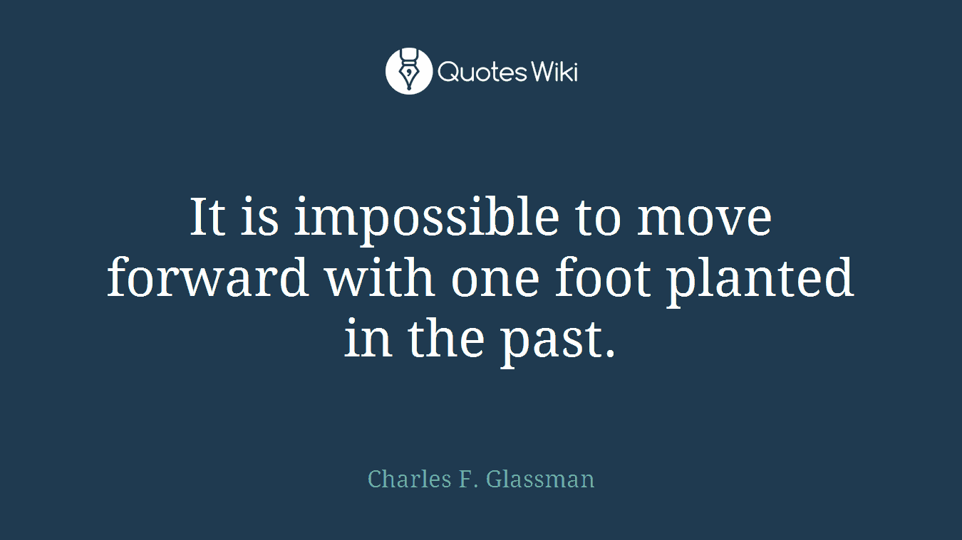 It is impossible to move forward with one foot planted in the past.
