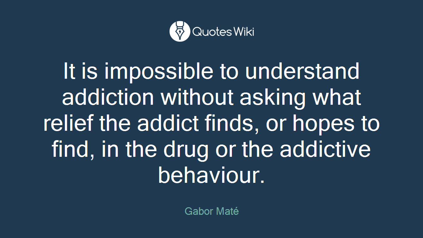 It is impossible to understand addiction without asking what relief the addict finds, or hopes to find, in the drug or the addictive behaviour.