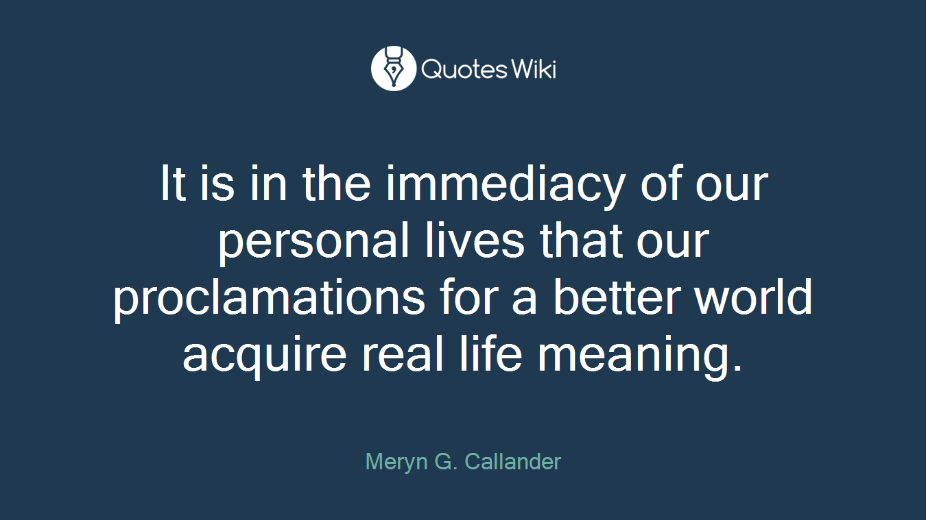It is in the immediacy of our personal lives that our proclamations for a better world acquire real life meaning.