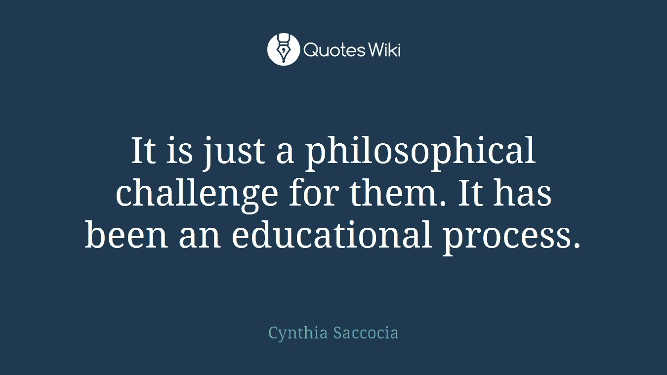 It is just a philosophical challenge for them. It has been an educational process.