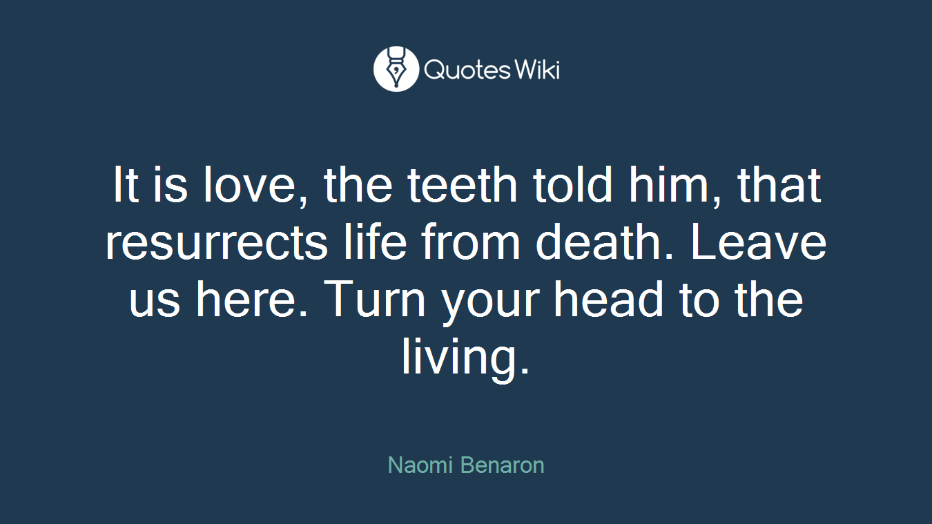 It is love, the teeth told him, that resurrects life from death. Leave us here. Turn your head to the living.