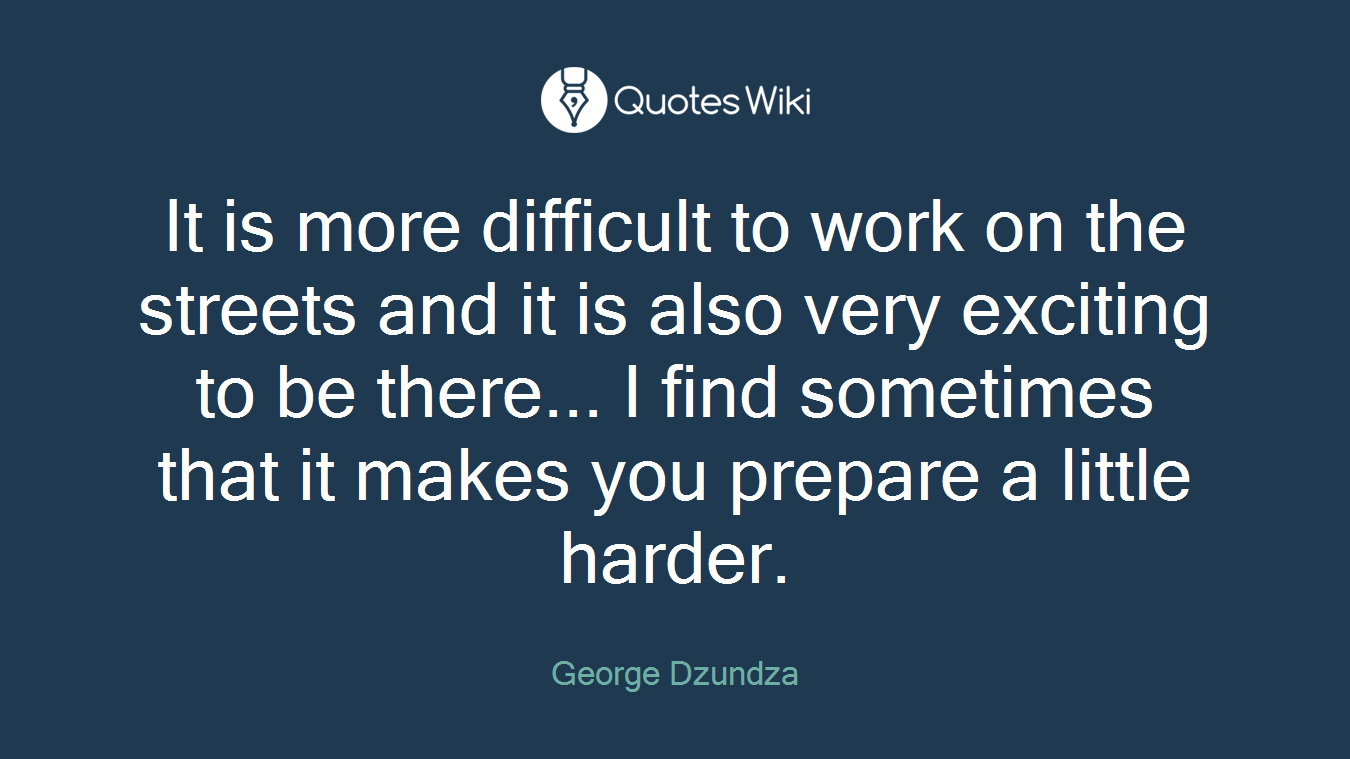 It is more difficult to work on the streets and it is also very exciting to be there... I find sometimes that it makes you prepare a little harder.
