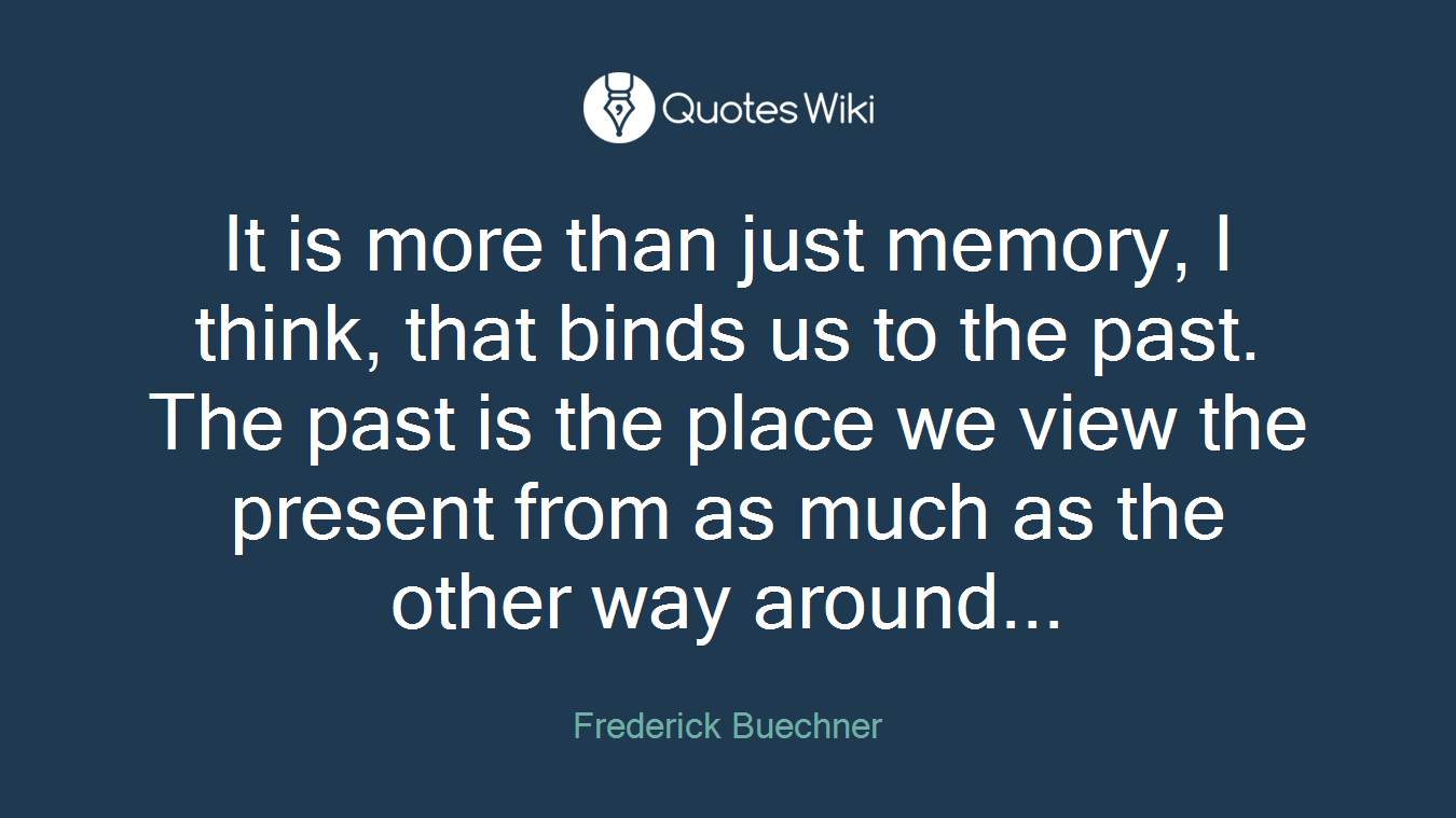 It is more than just memory, I think, that binds us to the past. The past is the place we view the present from as much as the other way around...