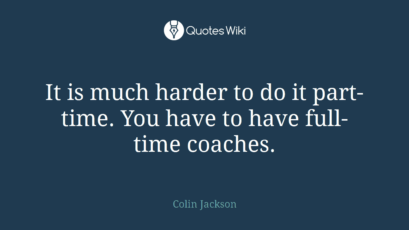 It is much harder to do it part-time. You have to have full-time coaches.