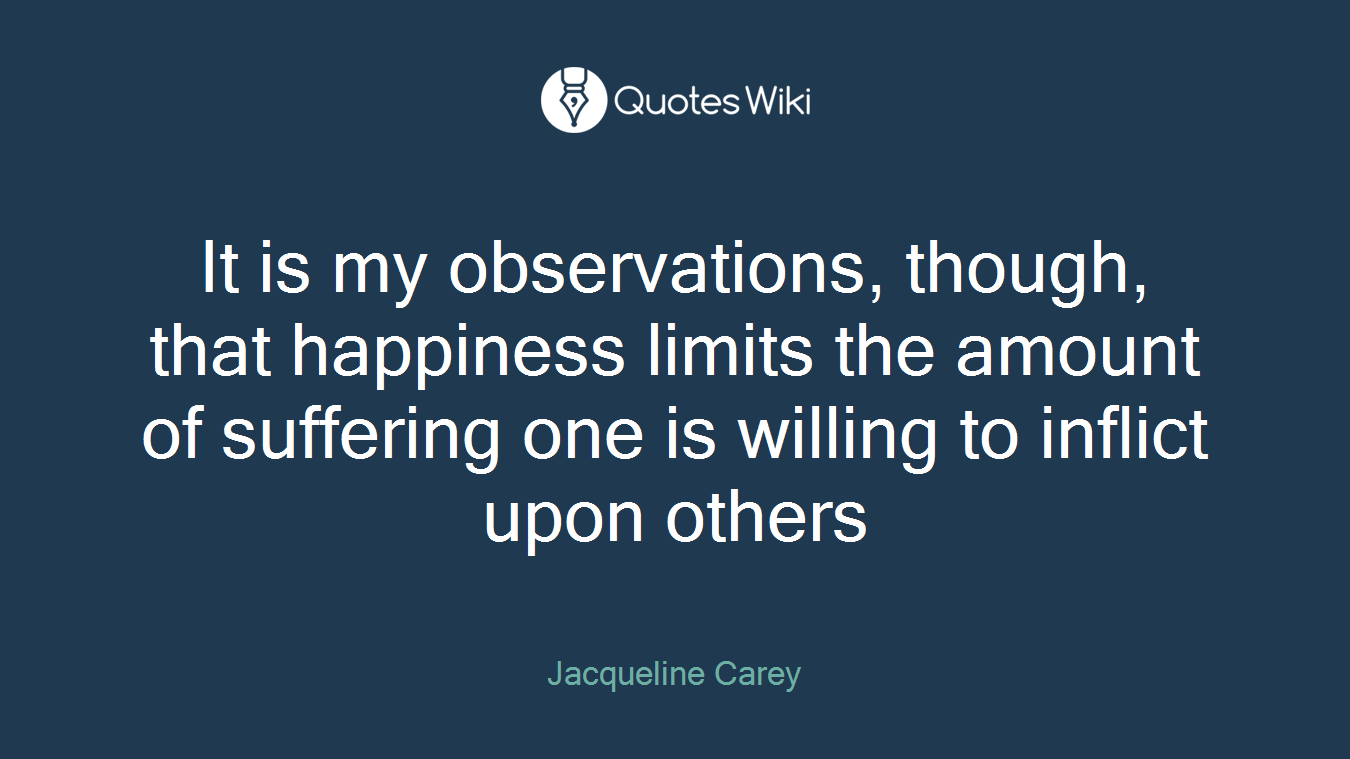 It is my observations, though, that happiness limits the amount of suffering one is willing to inflict upon others