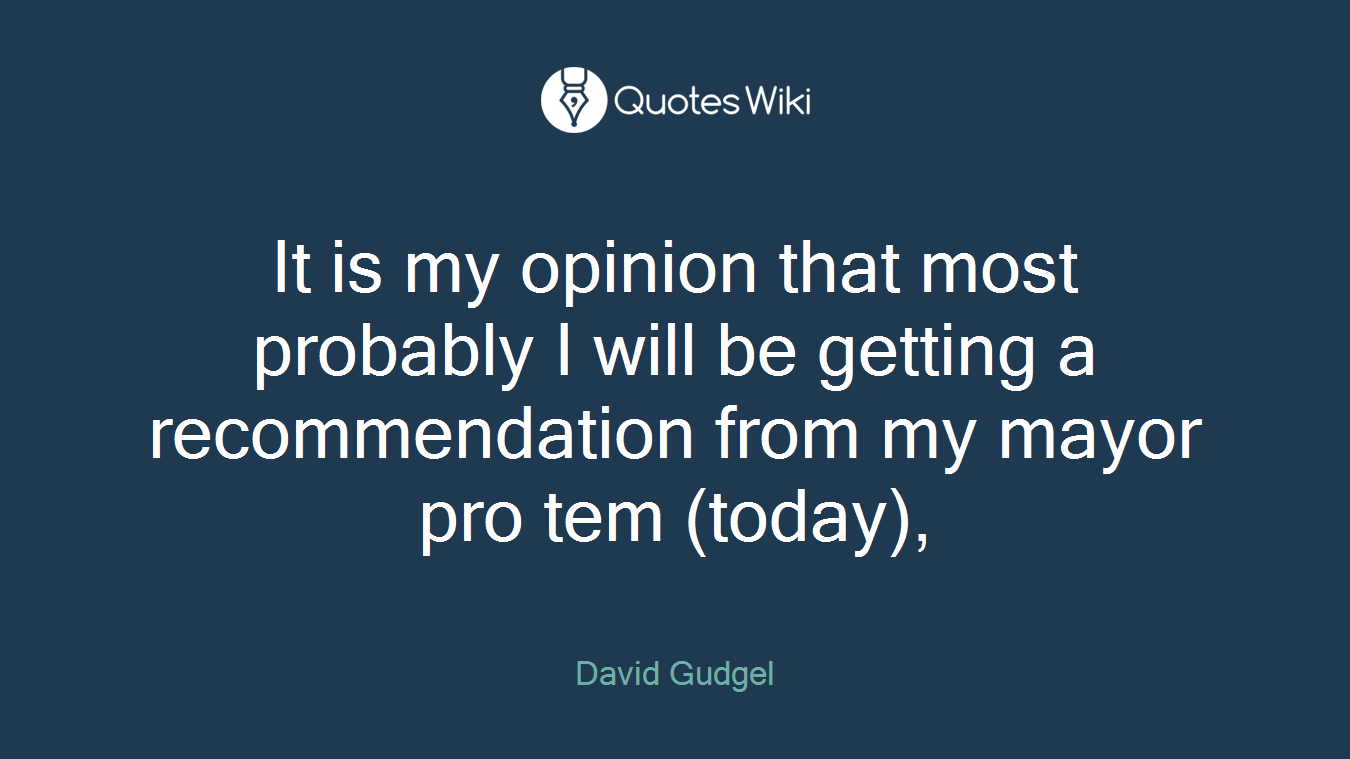 It is my opinion that most probably I will be getting a recommendation from my mayor pro tem (today),
