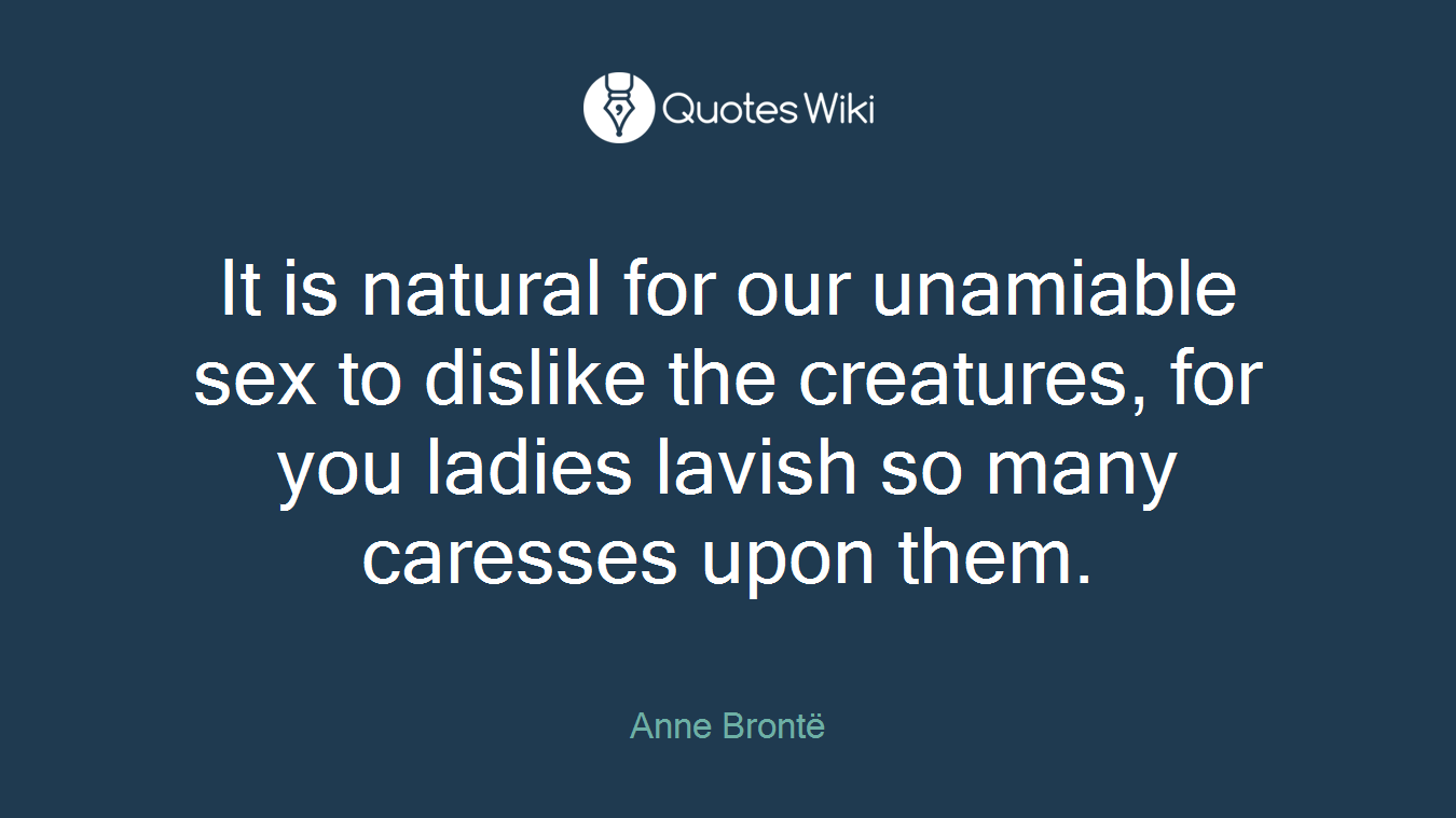 It is natural for our unamiable sex to dislike the creatures, for you ladies lavish so many caresses upon them.