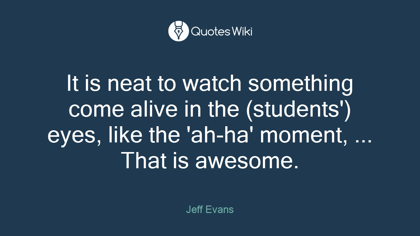 It is neat to watch something come alive in the (students') eyes, like the 'ah-ha' moment, ... That is awesome.