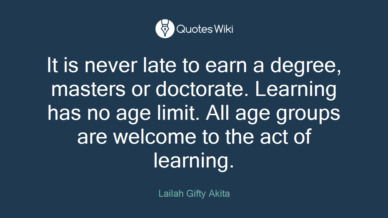 It is never late to earn a degree, masters or doctorate. Learning has no age limit. All age groups are welcome to the act of learning.