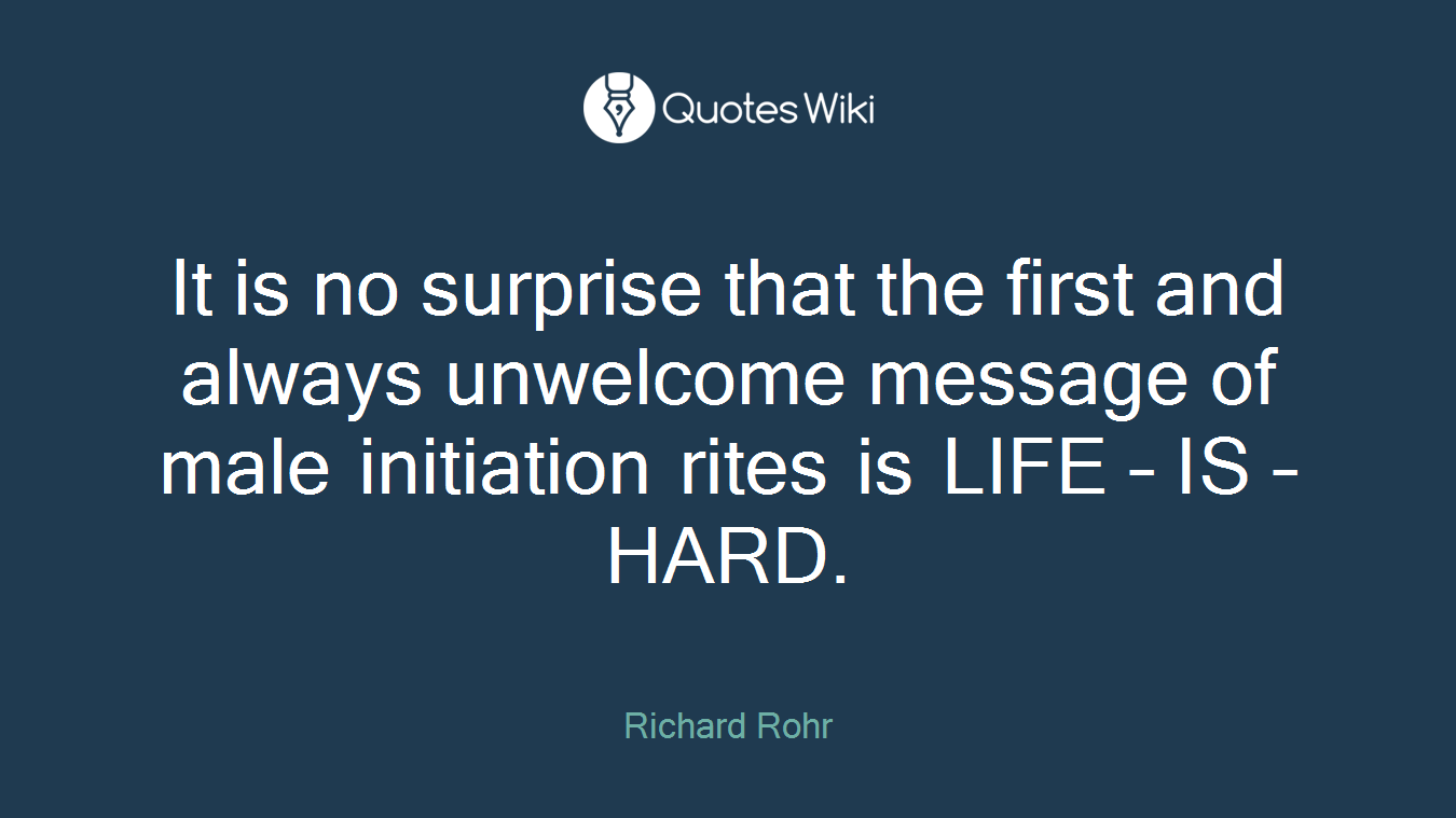It is no surprise that the first and always unwelcome message of male initiation rites is LIFE – IS – HARD.