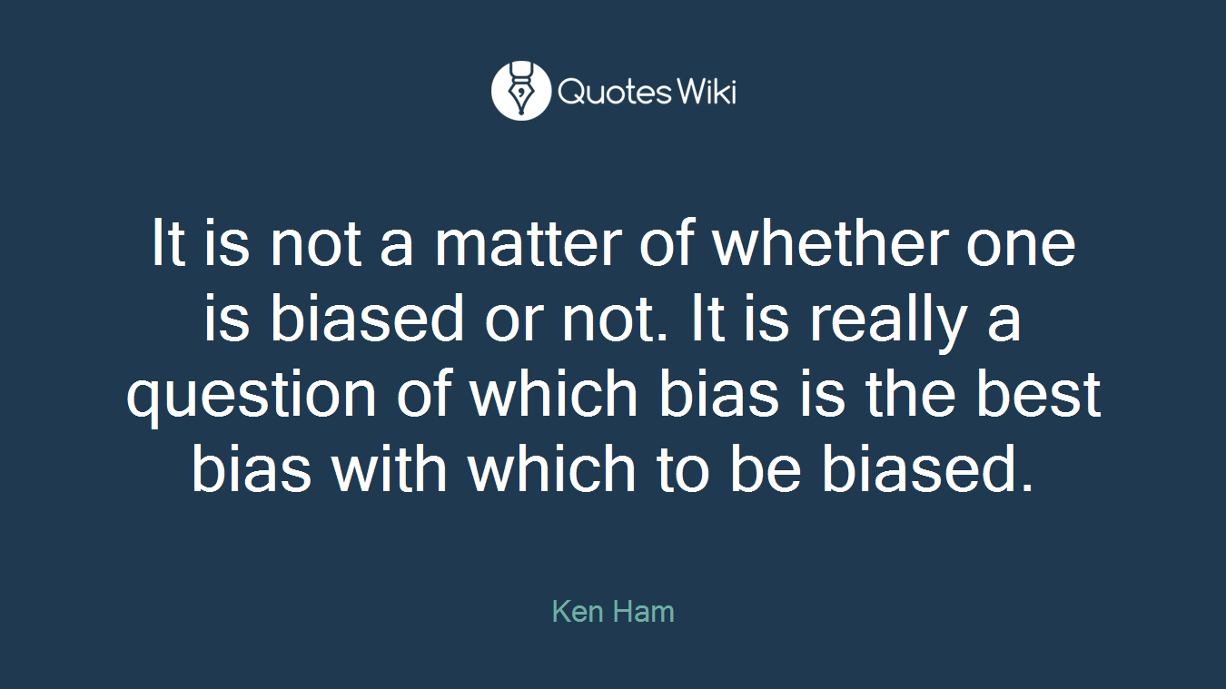 It is not a matter of whether one is biased or not. It is really a question of which bias is the best bias with which to be biased.