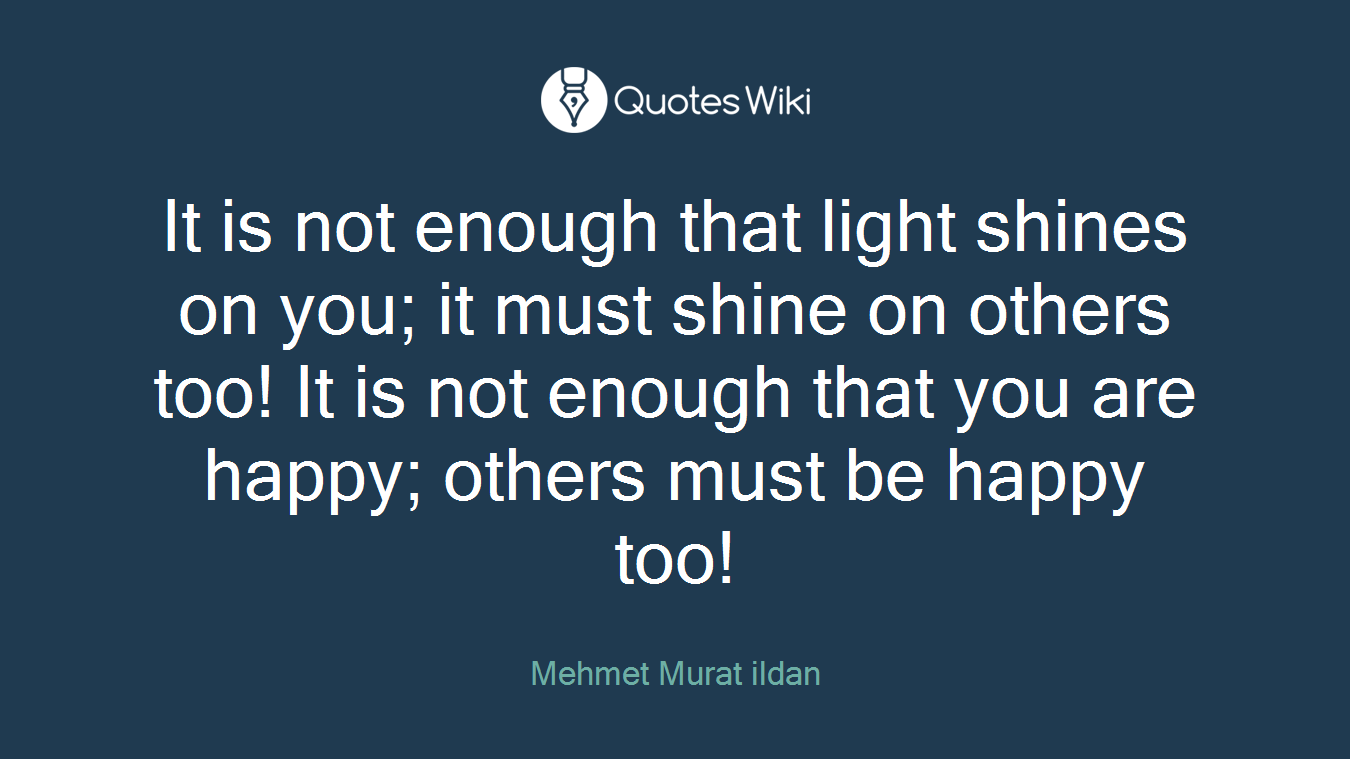 It is not enough that light shines on you; it must shine on others too! It is not enough that you are happy; others must be happy too!