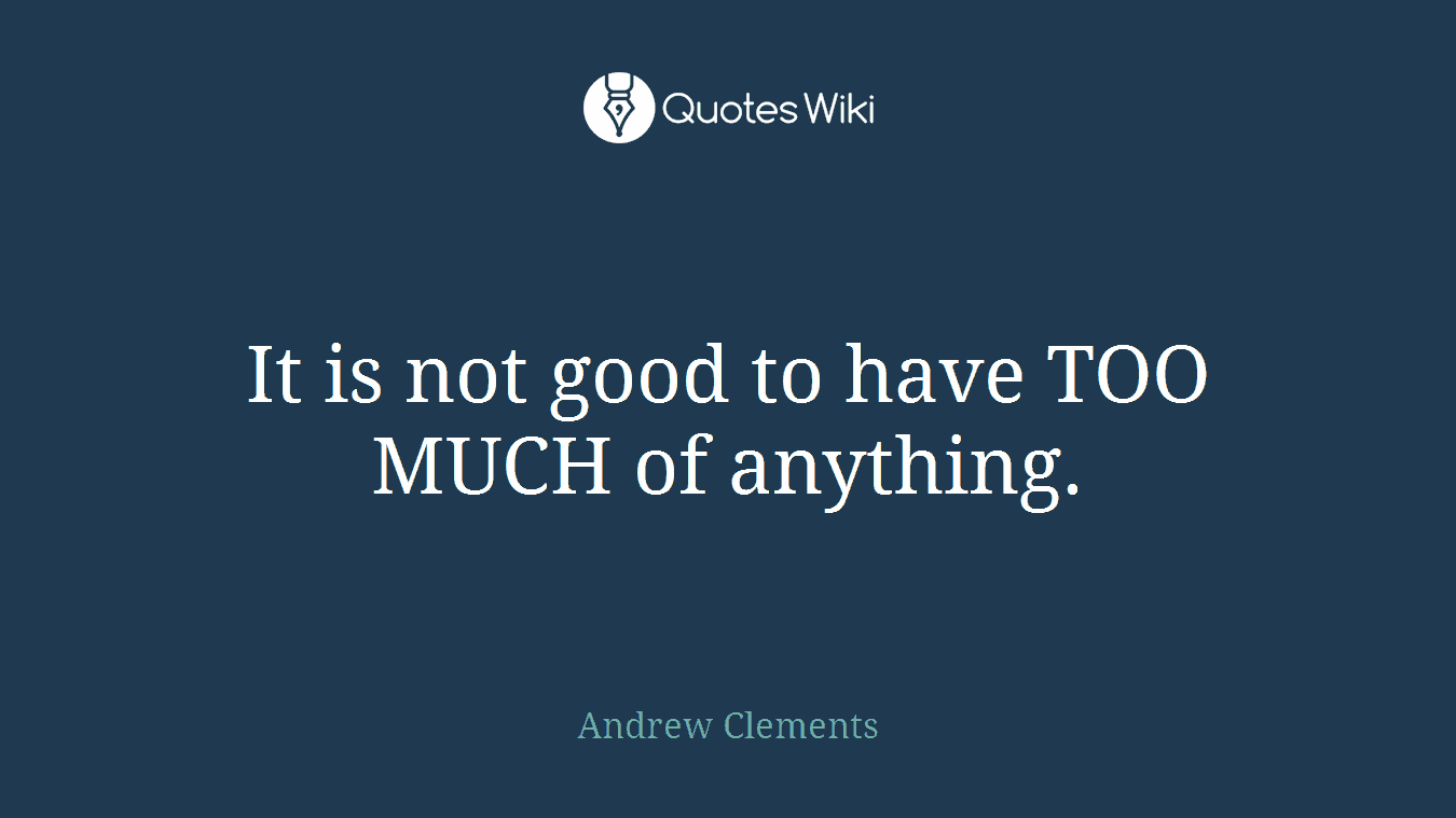 It is not good to have TOO MUCH of anything.