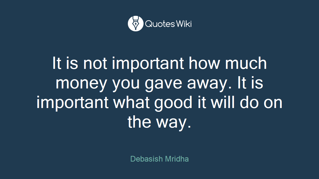 It is not important how much money you gave away. It is important what good it will do on the way.