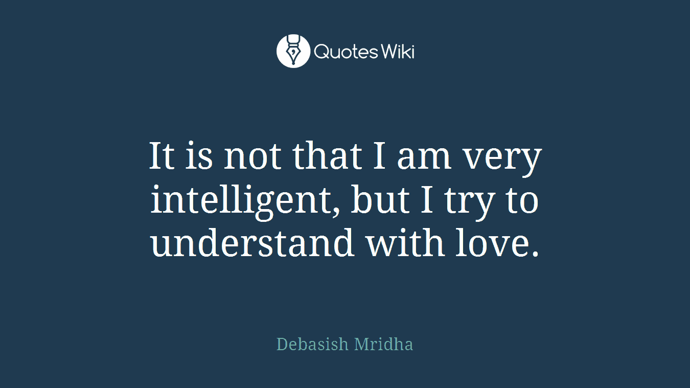 It is not that I am very intelligent, but I try to understand with love.