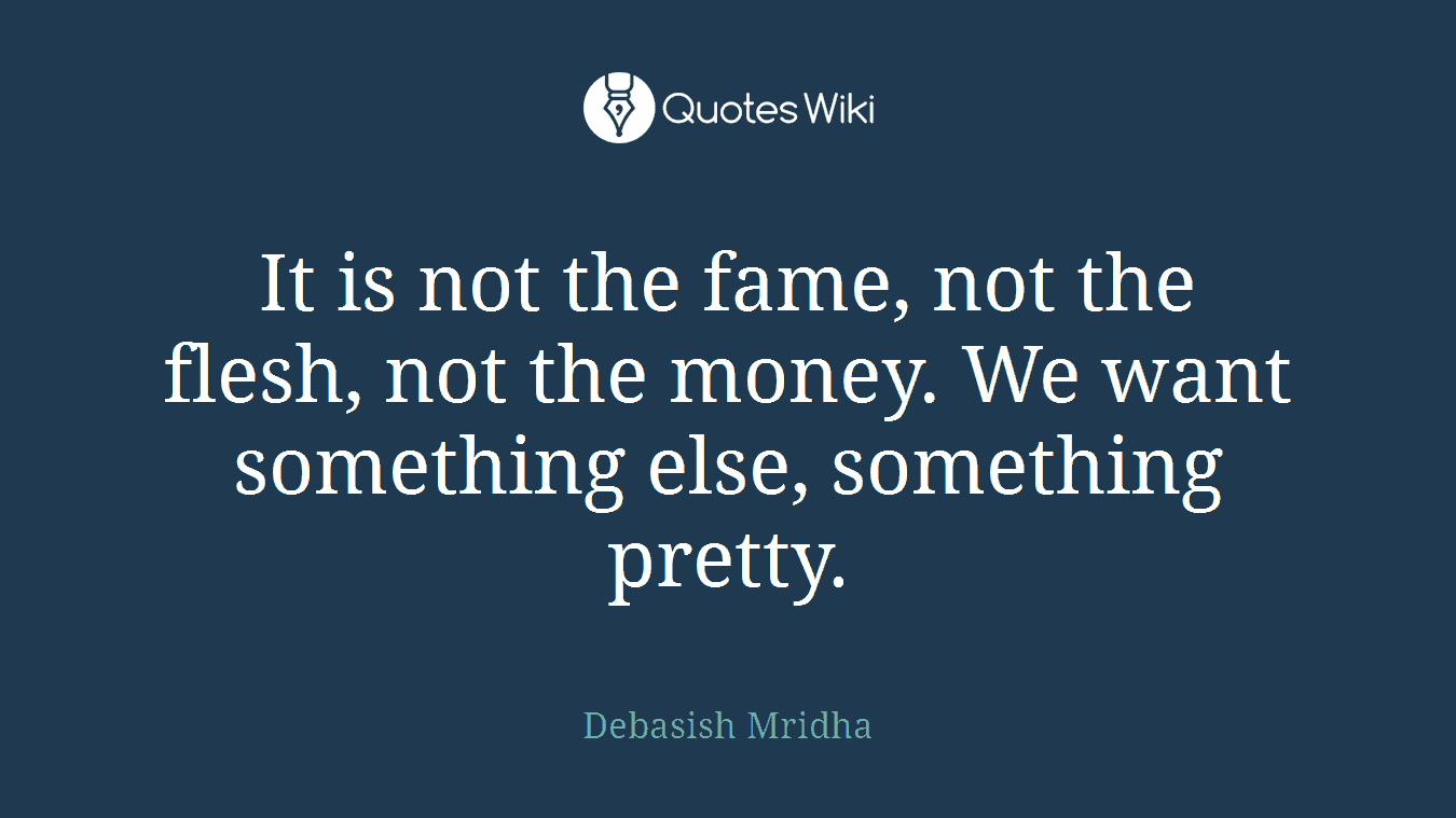 It is not the fame, not the flesh, not the money. We want something else, something pretty.