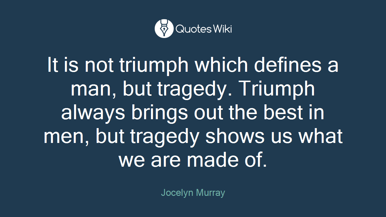 It is not triumph which defines a man, but tragedy. Triumph always brings out the best in men, but tragedy shows us what we are made of.