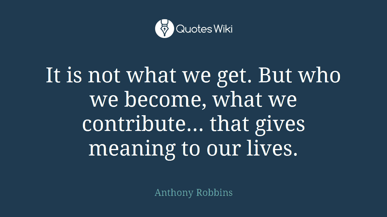It is not what we get. But who we become, what we contribute... that gives meaning to our lives.