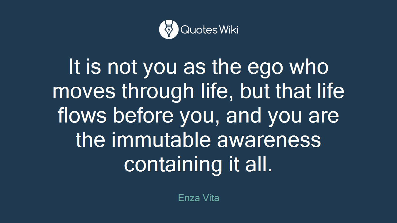It is not you as the ego who moves through life, but that life flows before you, and you are the immutable awareness containing it all.