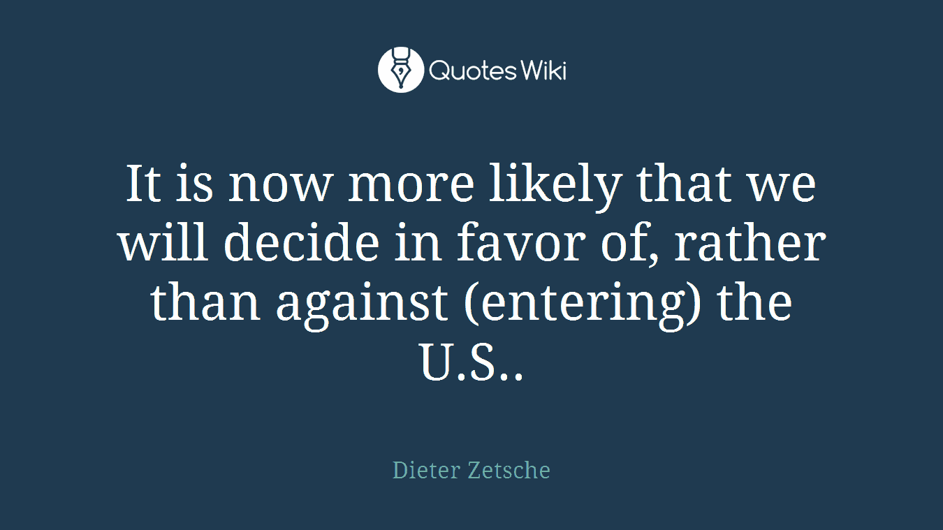 It is now more likely that we will decide in favor of, rather than against (entering) the U.S..