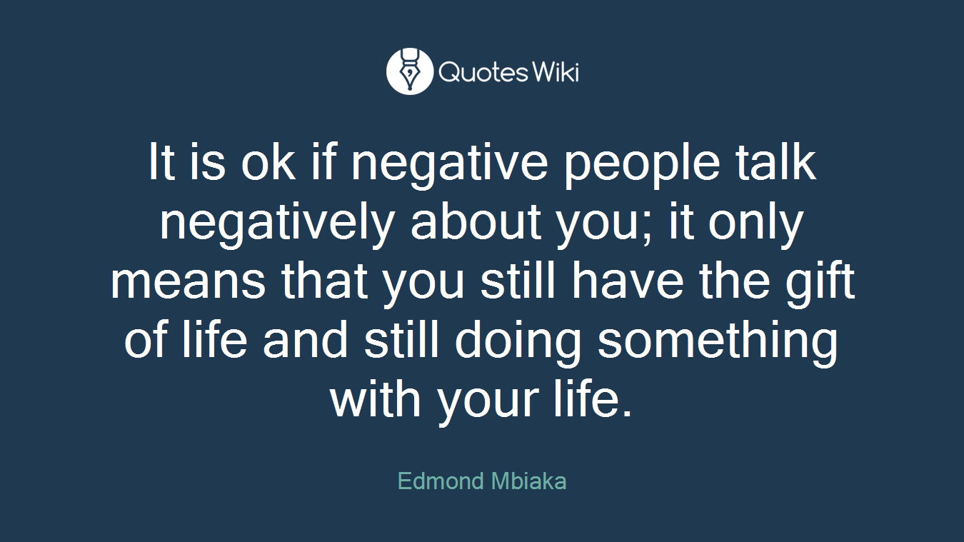 It is ok if negative people talk negatively about you; it only means that you still have the gift of life and still doing something with your life.