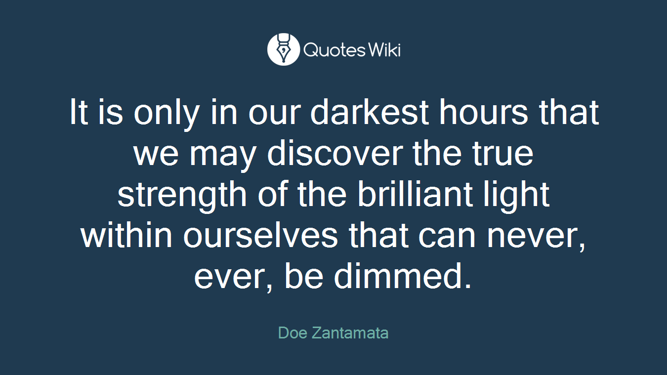 It is only in our darkest hours that we may discover the true strength of the brilliant light within ourselves that can never, ever, be dimmed.