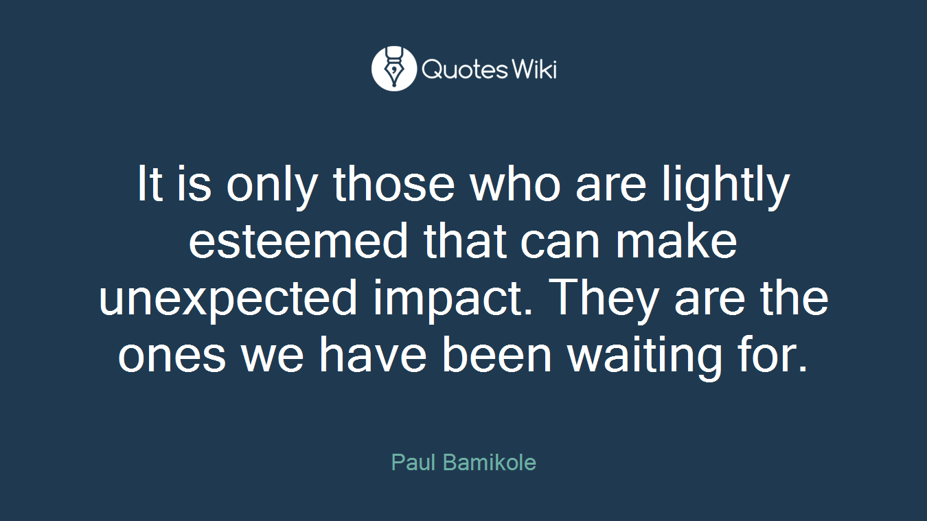 It is only those who are lightly esteemed that can make unexpected impact. They are the ones we have been waiting for.